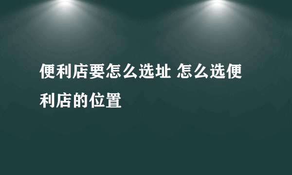 便利店要怎么选址 怎么选便利店的位置