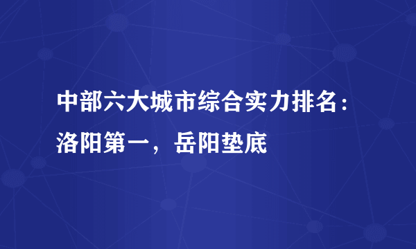 中部六大城市综合实力排名：洛阳第一，岳阳垫底