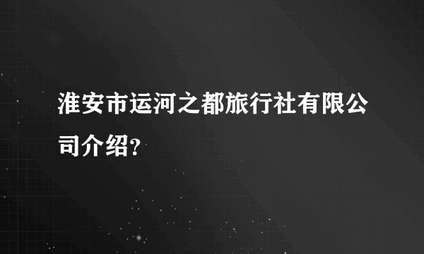 淮安市运河之都旅行社有限公司介绍？