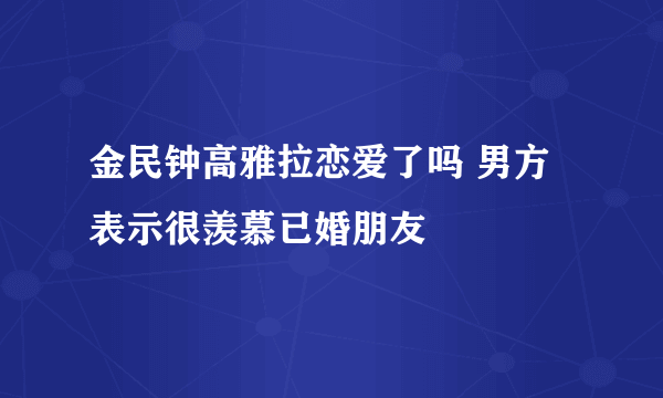 金民钟高雅拉恋爱了吗 男方表示很羡慕已婚朋友