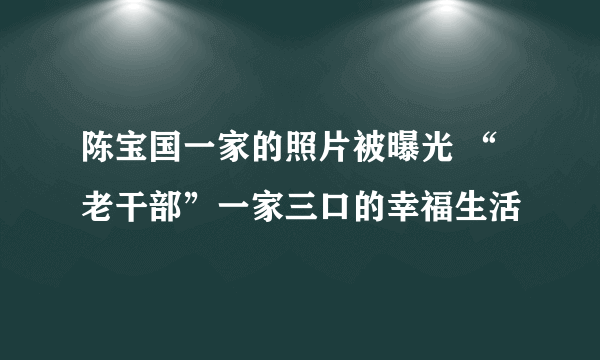 陈宝国一家的照片被曝光 “老干部”一家三口的幸福生活