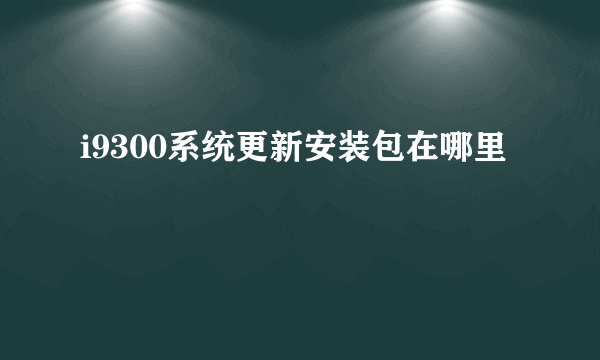 i9300系统更新安装包在哪里