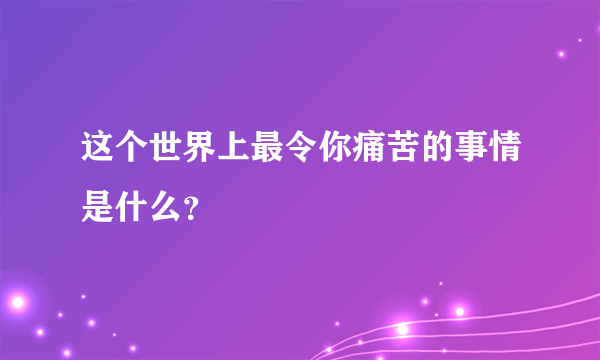 这个世界上最令你痛苦的事情是什么？