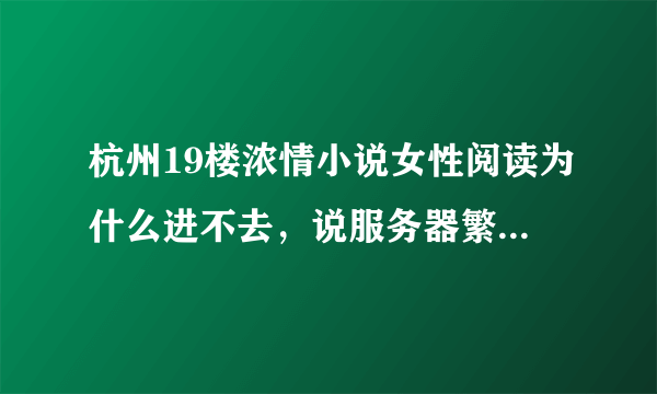 杭州19楼浓情小说女性阅读为什么进不去，说服务器繁忙？？可是这样已经好多天了