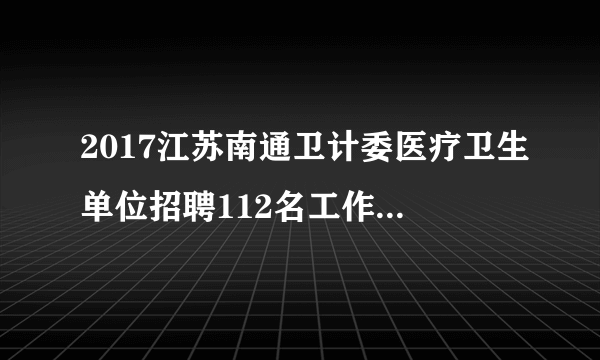 2017江苏南通卫计委医疗卫生单位招聘112名工作人员公告