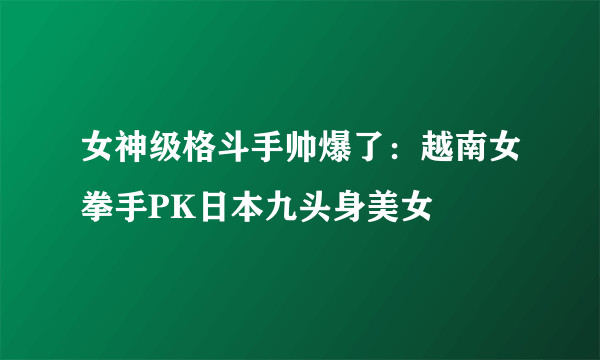 女神级格斗手帅爆了：越南女拳手PK日本九头身美女