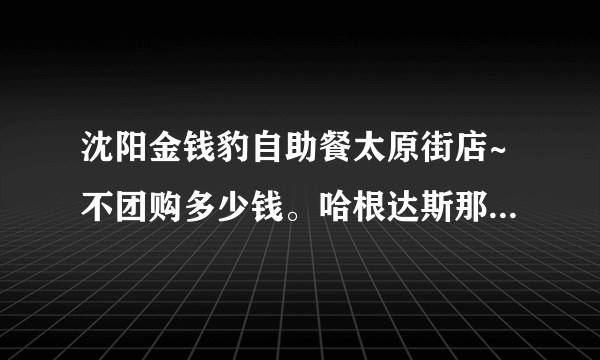 沈阳金钱豹自助餐太原街店~不团购多少钱。哈根达斯那冰淇淋据说有限量么?有什么好吃的介绍介绍准备去吃