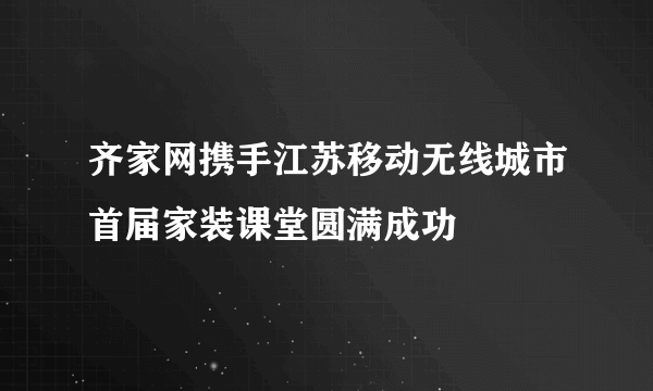 齐家网携手江苏移动无线城市首届家装课堂圆满成功