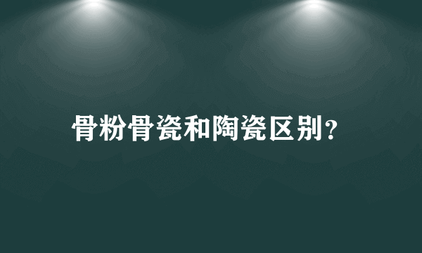 骨粉骨瓷和陶瓷区别？