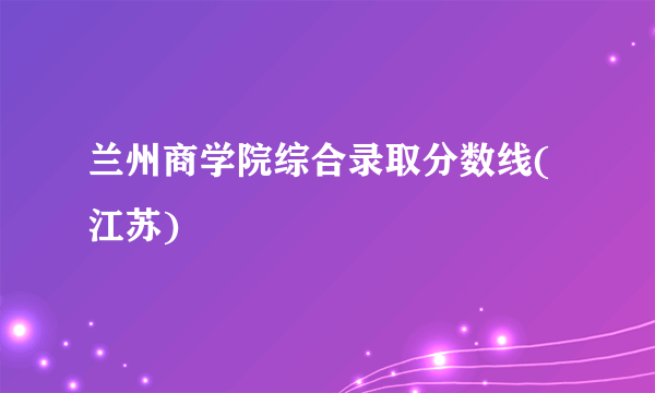 兰州商学院综合录取分数线(江苏)