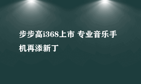 步步高i368上市 专业音乐手机再添新丁