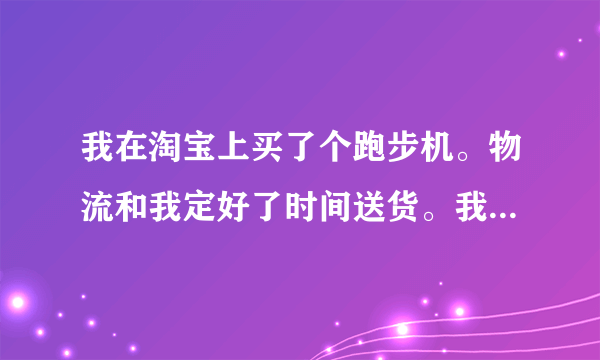 我在淘宝上买了个跑步机。物流和我定好了时间送货。我也请了假等跑步