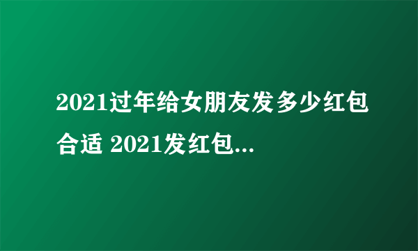 2021过年给女朋友发多少红包合适 2021发红包吉利数字一览表