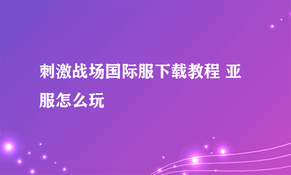 刺激战场国际服下载教程 亚服怎么玩