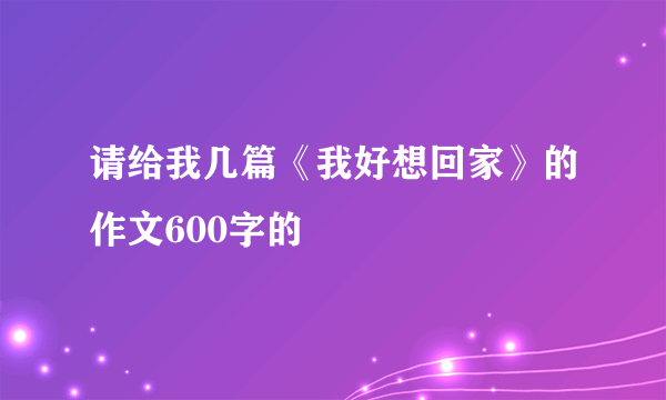 请给我几篇《我好想回家》的作文600字的