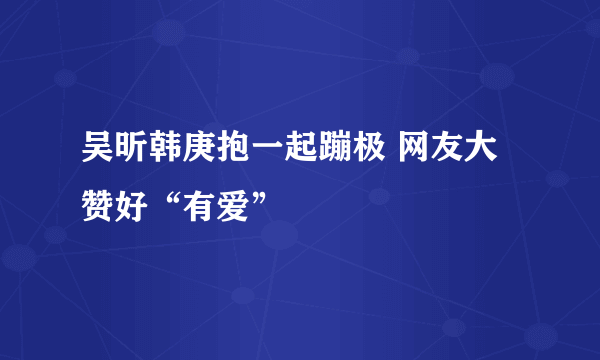 吴昕韩庚抱一起蹦极 网友大赞好“有爱”