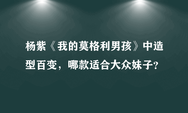 杨紫《我的莫格利男孩》中造型百变，哪款适合大众妹子？