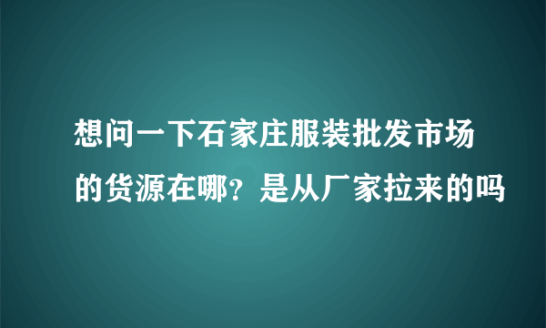 想问一下石家庄服装批发市场的货源在哪？是从厂家拉来的吗