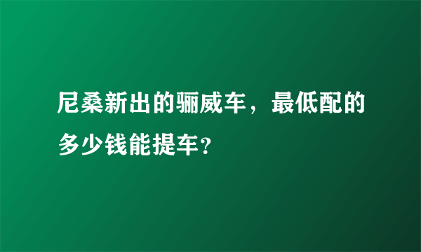 尼桑新出的骊威车，最低配的多少钱能提车？