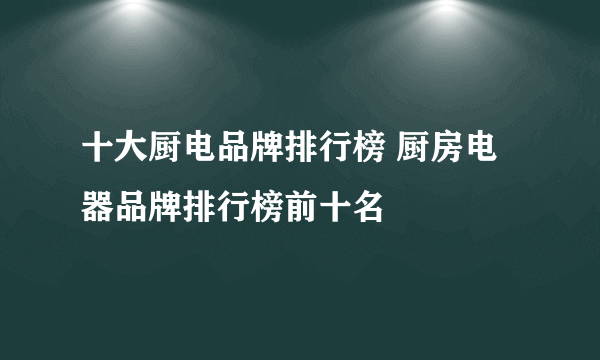 十大厨电品牌排行榜 厨房电器品牌排行榜前十名