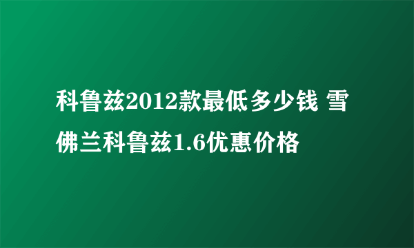 科鲁兹2012款最低多少钱 雪佛兰科鲁兹1.6优惠价格