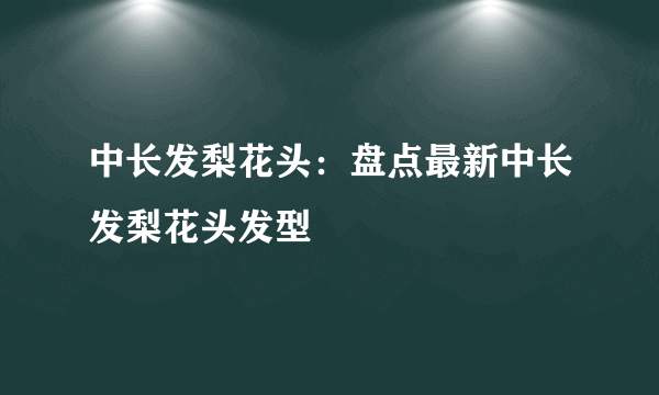 中长发梨花头：盘点最新中长发梨花头发型