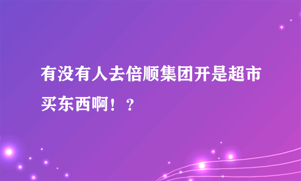 有没有人去倍顺集团开是超市买东西啊！？