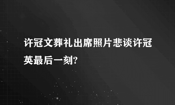 许冠文葬礼出席照片悲谈许冠英最后一刻?