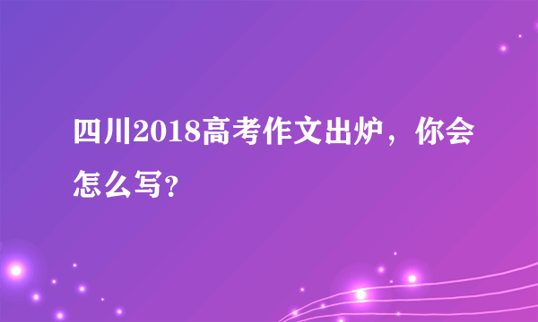 四川2018高考作文出炉，你会怎么写？