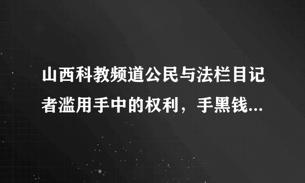 山西科教频道公民与法栏目记者滥用手中的权利，手黑钱慌报事实真相，干那些肮脏的缺德事情，请大家以后注