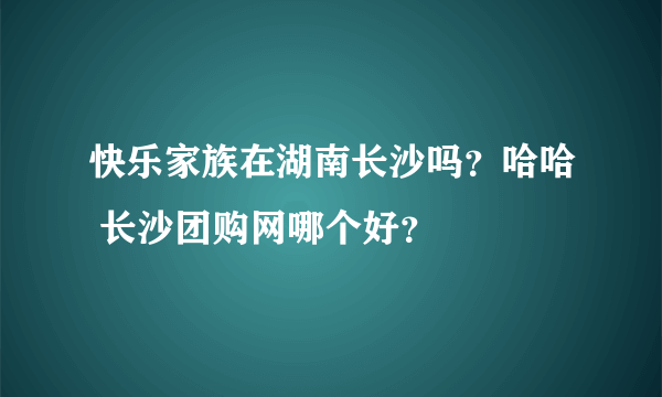 快乐家族在湖南长沙吗？哈哈 长沙团购网哪个好？