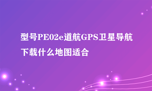 型号PE02e道航GPS卫星导航下载什么地图适合