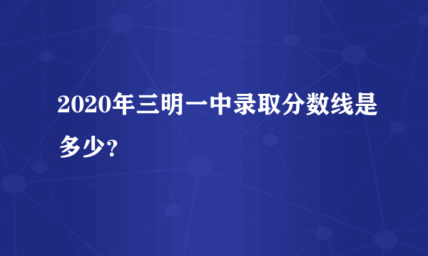 2020年三明一中录取分数线是多少？