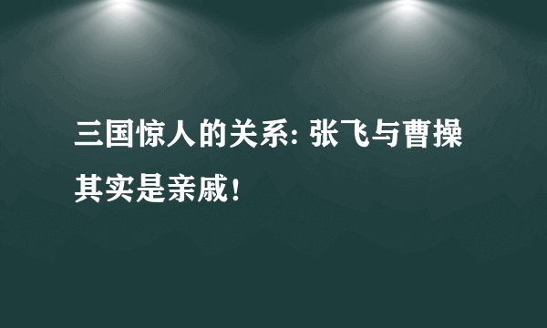 三国惊人的关系: 张飞与曹操其实是亲戚！