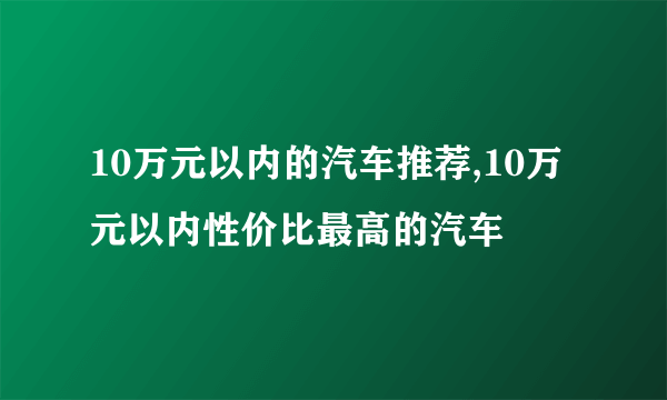 10万元以内的汽车推荐,10万元以内性价比最高的汽车