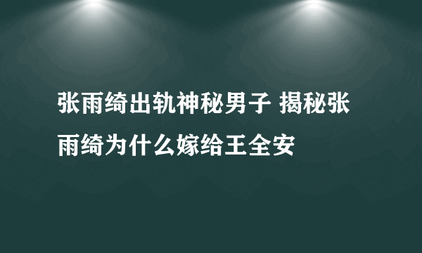 张雨绮出轨神秘男子 揭秘张雨绮为什么嫁给王全安