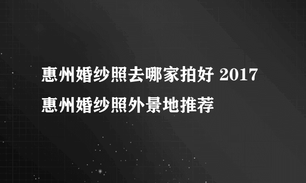 惠州婚纱照去哪家拍好 2017惠州婚纱照外景地推荐