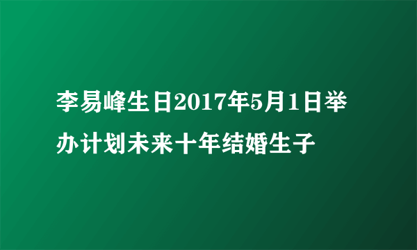 李易峰生日2017年5月1日举办计划未来十年结婚生子