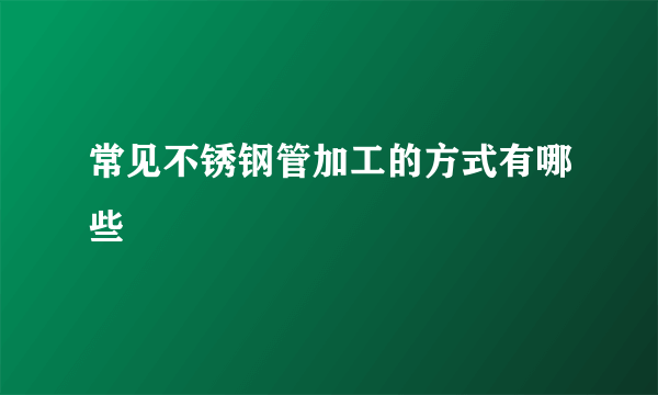 常见不锈钢管加工的方式有哪些