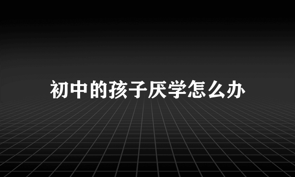 初中的孩子厌学怎么办