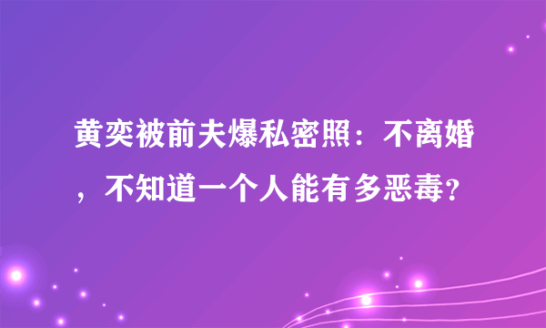 黄奕被前夫爆私密照：不离婚，不知道一个人能有多恶毒？