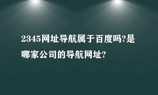 2345网址导航属于百度吗?是哪家公司的导航网址?