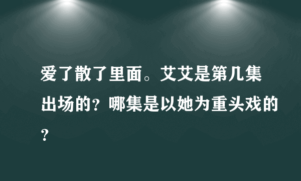 爱了散了里面。艾艾是第几集出场的？哪集是以她为重头戏的？