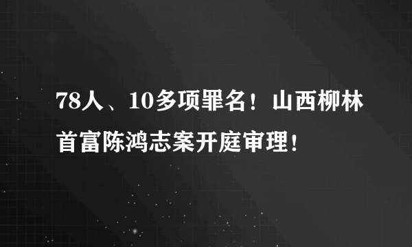 78人、10多项罪名！山西柳林首富陈鸿志案开庭审理！