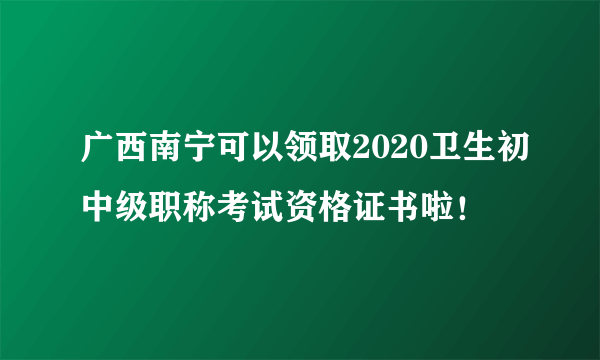 广西南宁可以领取2020卫生初中级职称考试资格证书啦！