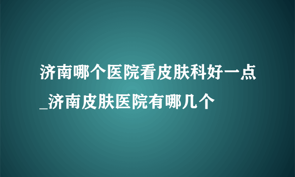 济南哪个医院看皮肤科好一点_济南皮肤医院有哪几个