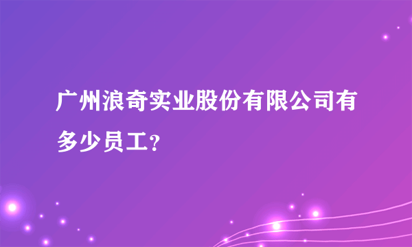 广州浪奇实业股份有限公司有多少员工？