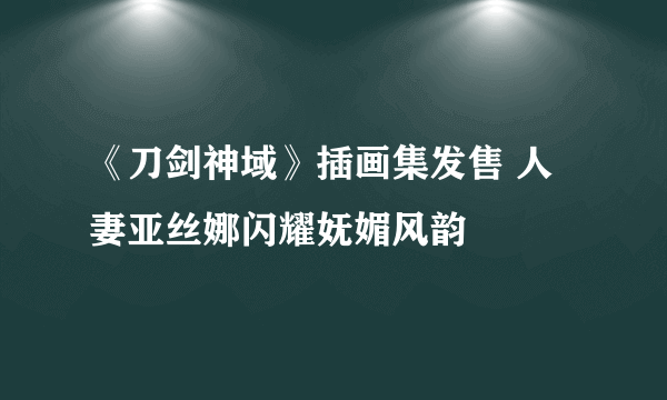 《刀剑神域》插画集发售 人妻亚丝娜闪耀妩媚风韵