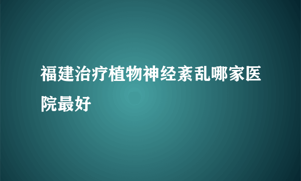 福建治疗植物神经紊乱哪家医院最好