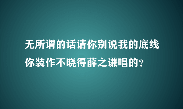 无所谓的话请你别说我的底线你装作不晓得薛之谦唱的？